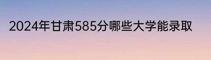 2024年甘肃585分哪些大学能录取