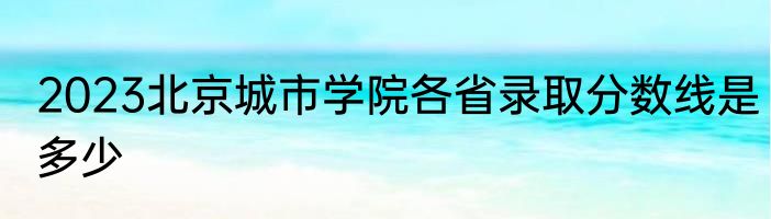 2023北京城市学院各省录取分数线是多少