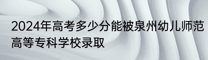 2024年高考多少分能被泉州幼儿师范高等专科学校录取