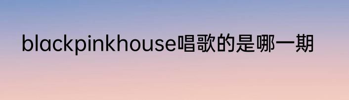 blackpinkhouse唱歌的是哪一期