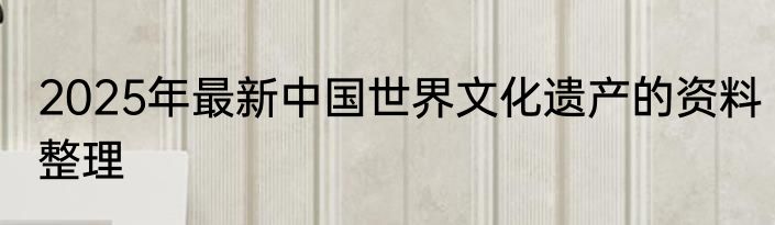 2025年最新中国世界文化遗产的资料整理