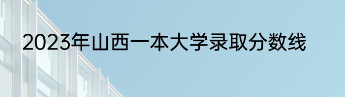 2023年山西一本大学录取分数线
