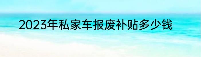 2023年私家车报废补贴多少钱