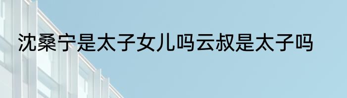 沈桑宁是太子女儿吗云叔是太子吗