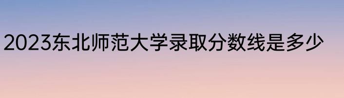 2023东北师范大学录取分数线是多少