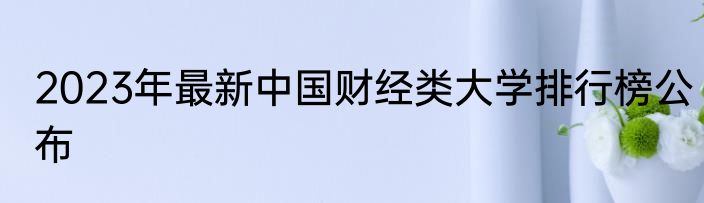 2023年最新中国财经类大学排行榜公布