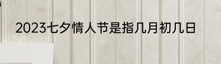2023七夕情人节是指几月初几日