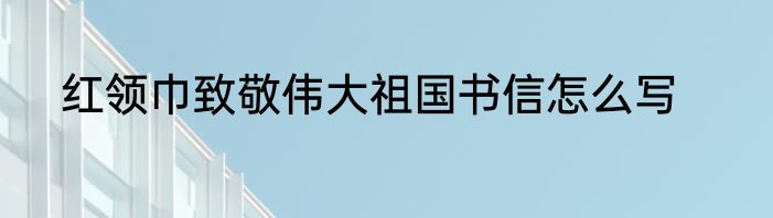 红领巾致敬伟大祖国书信怎么写