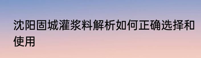 沈阳固城灌浆料解析如何正确选择和使用