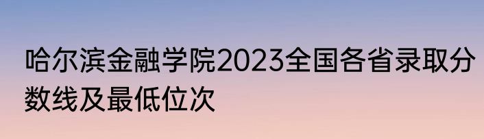 哈尔滨金融学院2023全国各省录取分数线及最低位次