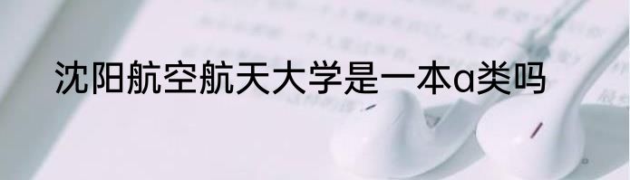 沈阳航空航天大学是一本a类吗