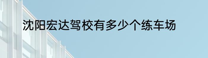 沈阳宏达驾校有多少个练车场
