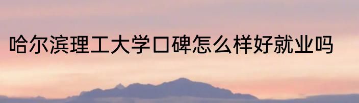 哈尔滨理工大学口碑怎么样好就业吗