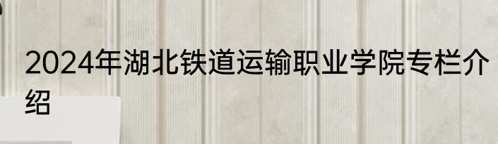2024年湖北铁道运输职业学院专栏介绍