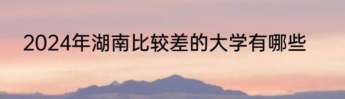 2024年湖南比较差的大学有哪些