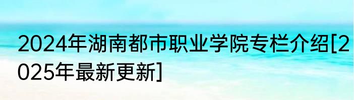 2024年湖南都市职业学院专栏介绍[2025年最新更新]