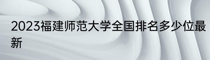 2023福建师范大学全国排名多少位最新
