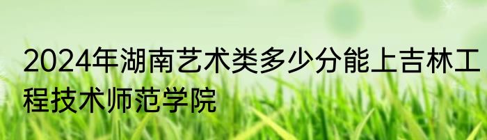 2024年湖南艺术类多少分能上吉林工程技术师范学院