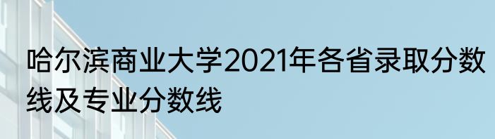 哈尔滨商业大学2021年各省录取分数线及专业分数线