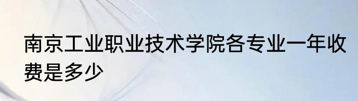 南京工业职业技术学院各专业一年收费是多少