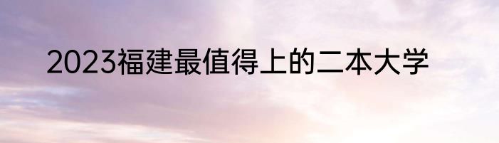 2023福建最值得上的二本大学