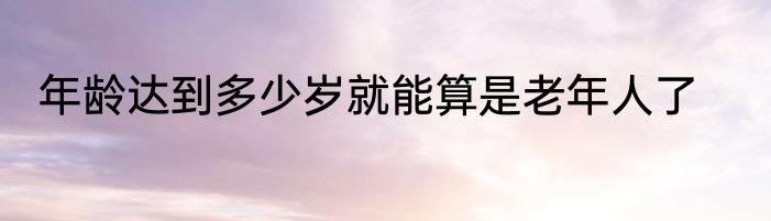年龄达到多少岁就能算是老年人了