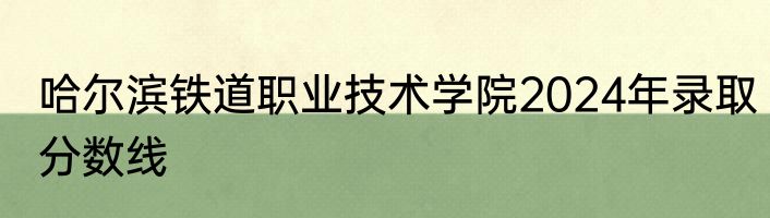 哈尔滨铁道职业技术学院2024年录取分数线
