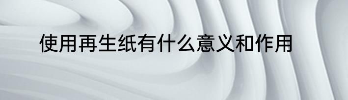 使用再生纸有什么意义和作用