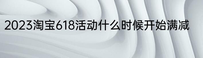 2023淘宝618活动什么时候开始满减
