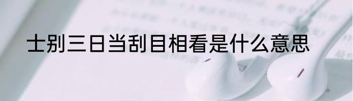 士别三日当刮目相看是什么意思