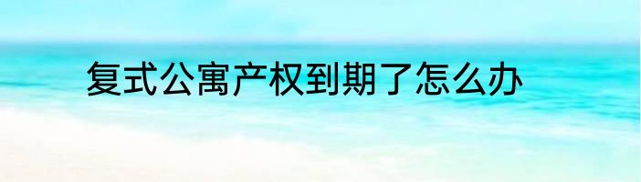复式公寓产权到期了怎么办