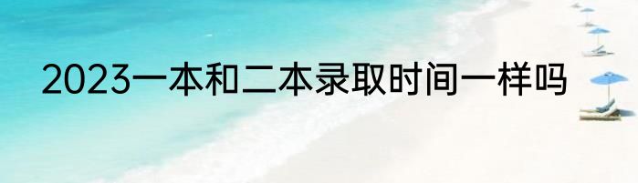 2023一本和二本录取时间一样吗