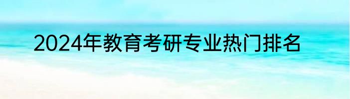 2024年教育考研专业热门排名