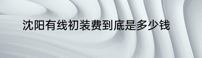 沈阳有线初装费到底是多少钱