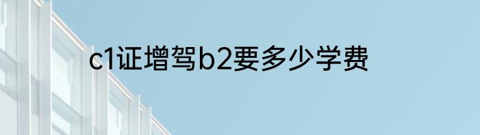 c1证增驾b2要多少学费