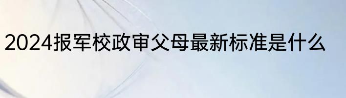 2024报军校政审父母最新标准是什么