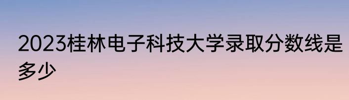 2023桂林电子科技大学录取分数线是多少