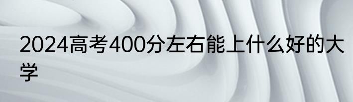 2024高考400分左右能上什么好的大学