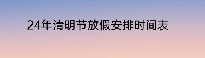 24年清明节放假安排时间表