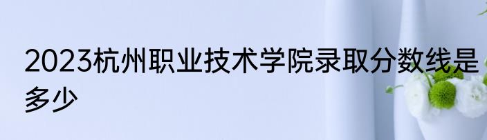 2023杭州职业技术学院录取分数线是多少
