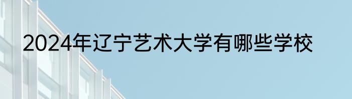 2024年辽宁艺术大学有哪些学校
