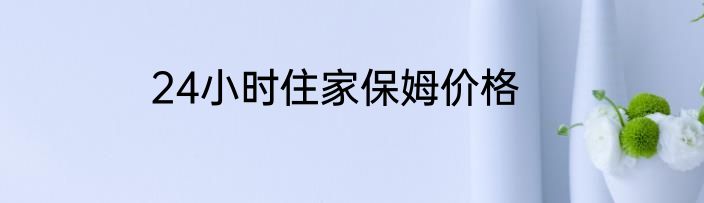24小时住家保姆价格