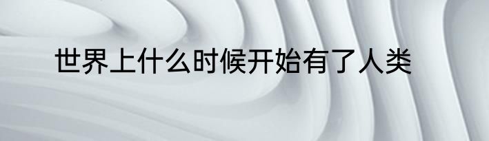 世界上什么时候开始有了人类
