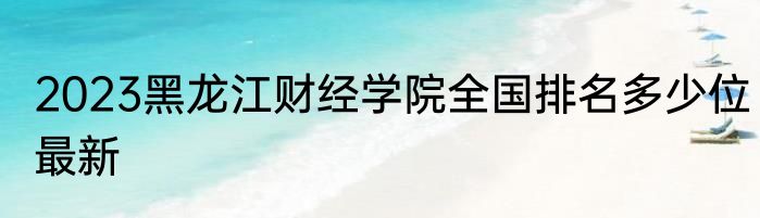 2023黑龙江财经学院全国排名多少位最新
