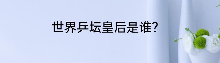 世界乒坛皇后是谁?