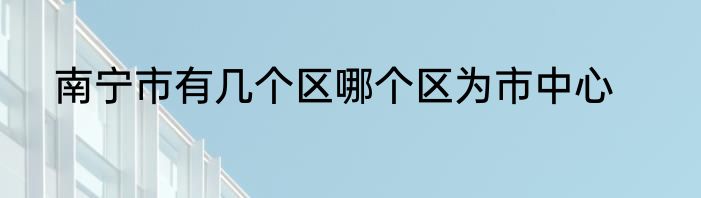南宁市有几个区哪个区为市中心