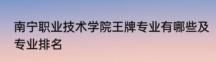 南宁职业技术学院王牌专业有哪些及专业排名