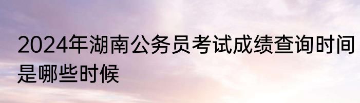 2024年湖南公务员考试成绩查询时间是哪些时候