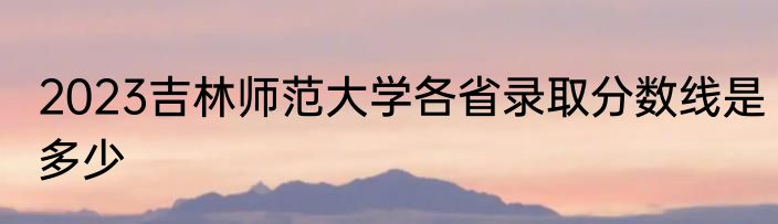 2023吉林师范大学各省录取分数线是多少