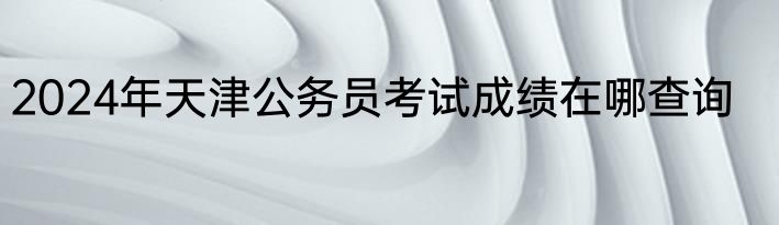 2024年天津公务员考试成绩在哪查询